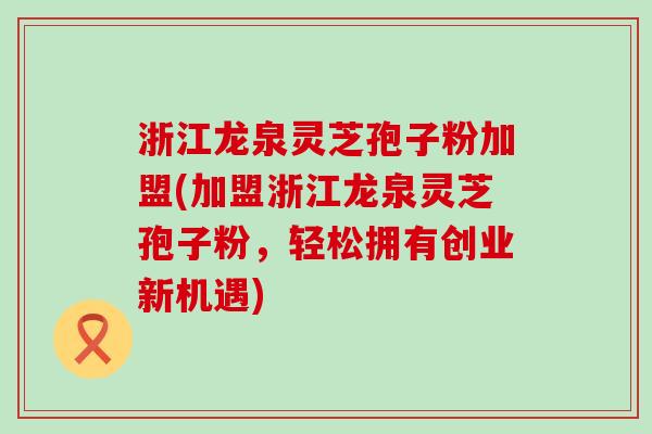 浙江龙泉灵芝孢子粉加盟(加盟浙江龙泉灵芝孢子粉,轻松拥有创业新机遇) 浙江龙泉灵芝孢子粉加盟(加盟浙江龙泉灵芝孢子粉,轻松拥有创业新机遇)