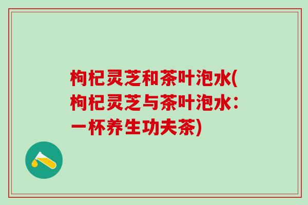 枸杞灵芝和茶叶泡水(枸杞灵芝与茶叶泡水：一杯养生功夫茶)