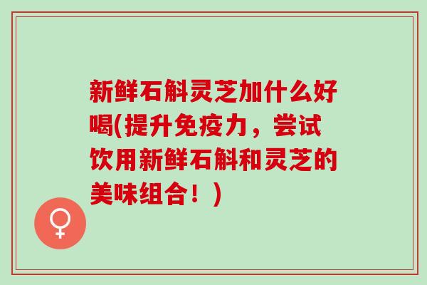 新鲜石斛灵芝加什么好喝(提升免疫力，尝试饮用新鲜石斛和灵芝的美味组合！)