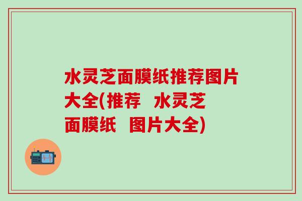 水灵芝面膜纸推荐图片大全(推荐  水灵芝面膜纸  图片大全)
