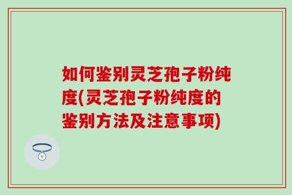 如何鉴别灵芝孢子粉纯度(灵芝孢子粉纯度的鉴别方法及注意事项)