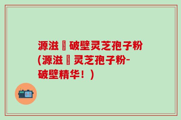 源滋湶破壁灵芝孢子粉(源滋湶灵芝孢子粉-破壁精华！)