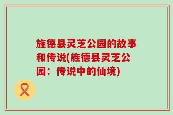旌德县灵芝公园的故事和传说(旌德县灵芝公园：传说中的仙境)