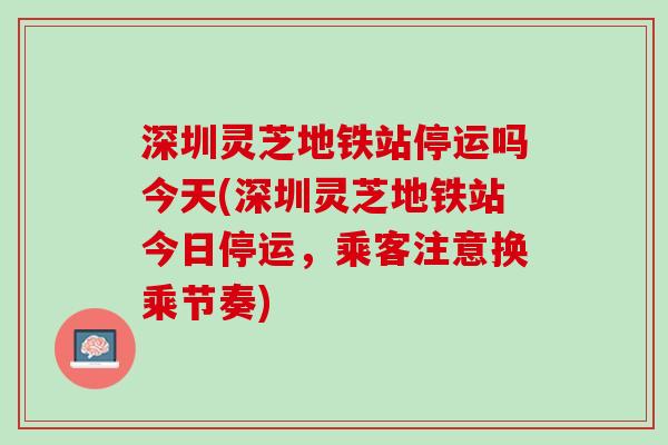 深圳灵芝地铁站停运吗今天(深圳灵芝地铁站今日停运,乘客注意换乘节奏) 深圳灵芝地铁站停运吗今天(深圳灵芝地铁站今日停运,乘客注意换乘节奏)