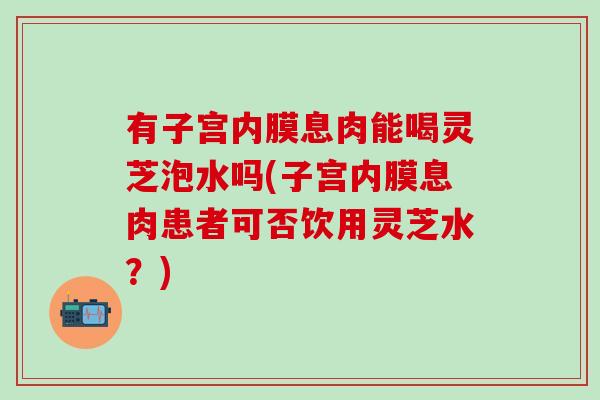 有子宫内膜息肉能喝灵芝泡水吗(子宫内膜息肉患者可否饮用灵芝水？)