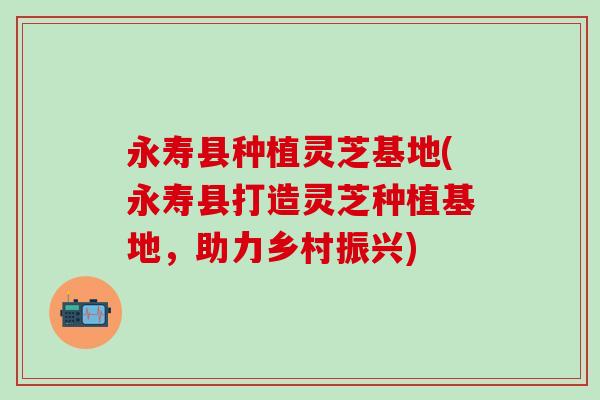 永寿县种植灵芝基地(永寿县打造灵芝种植基地，助力乡村振兴)