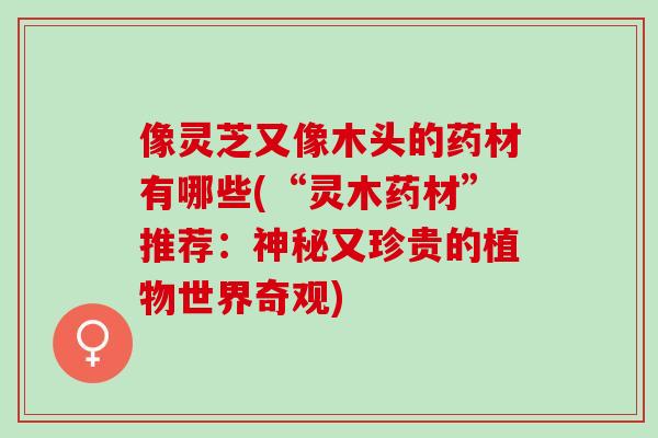 像灵芝又像木头的药材有哪些(“灵木药材”推荐：神秘又珍贵的植物世界奇观)