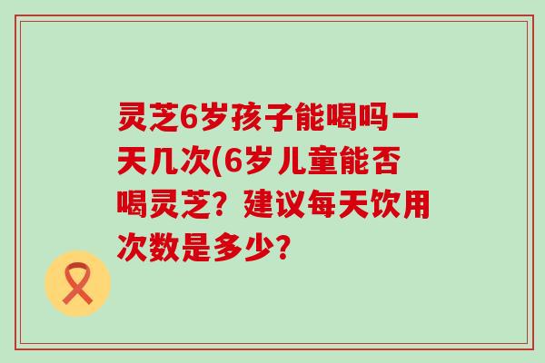 灵芝6岁孩子能喝吗一天几次(6岁儿童能否喝灵芝?建议每天饮用次数是多少? 灵芝6岁孩子能喝吗一天几次(6岁儿童能否喝灵芝?建议每天饮用次数是多少?