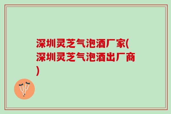 深圳灵芝气泡酒厂家(深圳灵芝气泡酒出厂商)