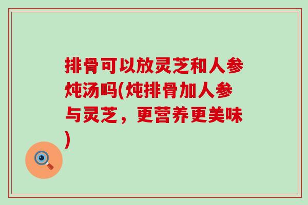 排骨可以放灵芝和人参炖汤吗(炖排骨加人参与灵芝，更营养更美味)