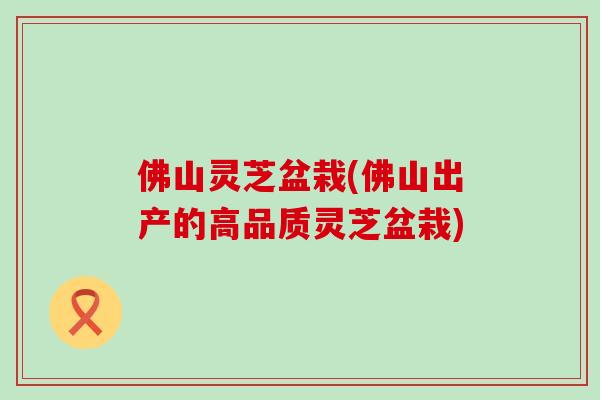 佛山灵芝盆栽(佛山出产的高品质灵芝盆栽)