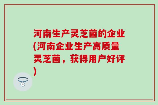 河南生产灵芝菌的企业(河南企业生产高质量灵芝菌，获得用户好评)