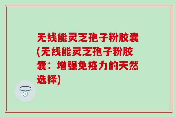 无线能灵芝孢子粉胶囊(无线能灵芝孢子粉胶囊：增强免疫力的天然选择)