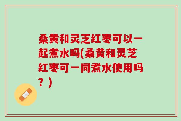 桑黄和灵芝红枣可以一起煮水吗(桑黄和灵芝红枣可一同煮水使用吗？)