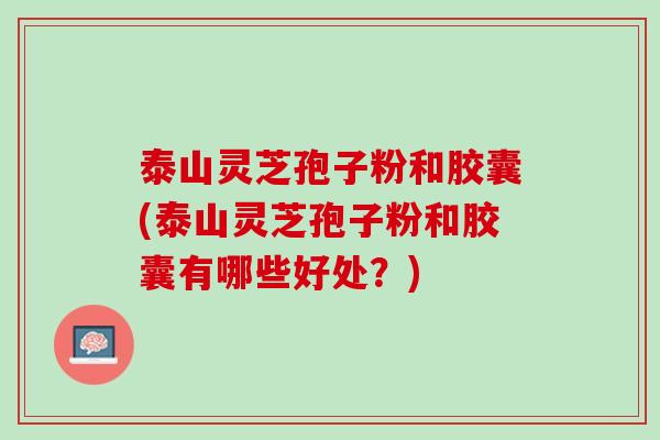 泰山灵芝孢子粉和胶囊(泰山灵芝孢子粉和胶囊有哪些好处？)