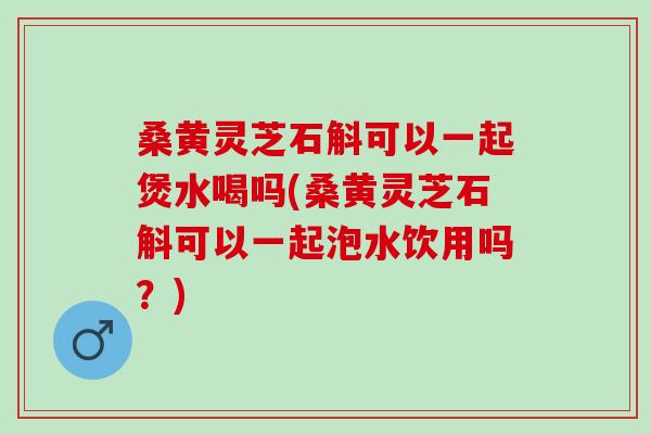 桑黄灵芝石斛可以一起煲水喝吗(桑黄灵芝石斛可以一起泡水饮用吗？)