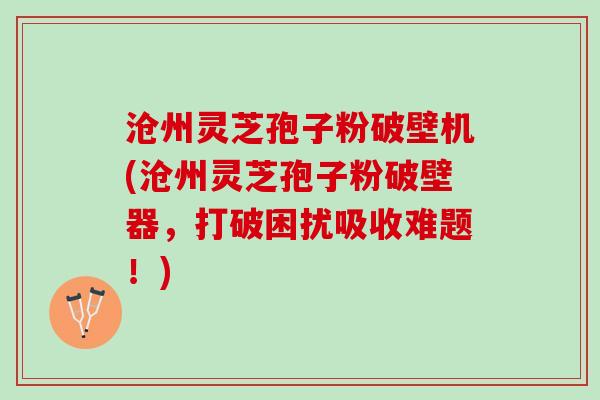 沧州灵芝孢子粉破壁机(沧州灵芝孢子粉破壁器，打破困扰吸收难题！)