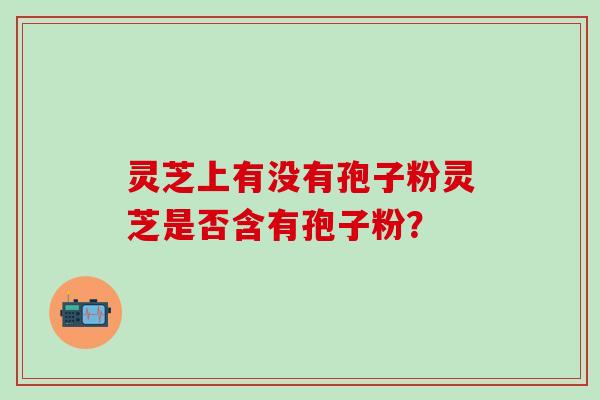 灵芝上有没有孢子粉灵芝是否含有孢子粉? 灵芝上有没有孢子粉灵芝是否含有孢子粉?