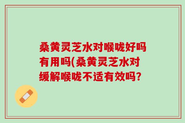 桑黄灵芝水对喉咙好吗有用吗(桑黄灵芝水对缓解喉咙不适有效吗? 桑黄灵芝水对喉咙好吗有用吗(桑黄灵芝水对缓解喉咙不适有效吗?