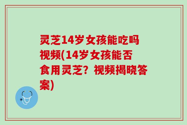 灵芝14岁女孩能吃吗视频(14岁女孩能否食用灵芝？视频揭晓答案)