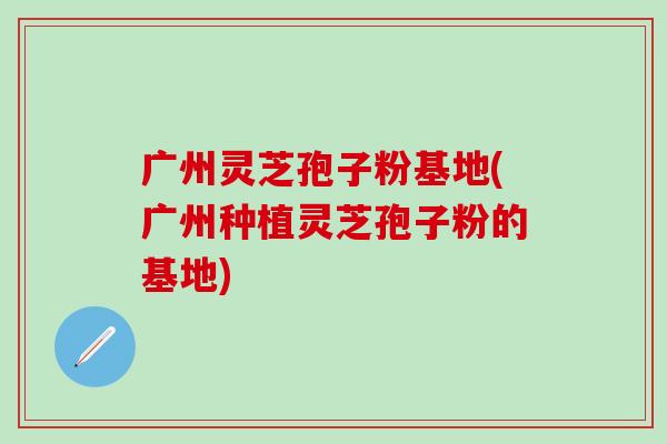 广州灵芝孢子粉基地(广州种植灵芝孢子粉的基地)