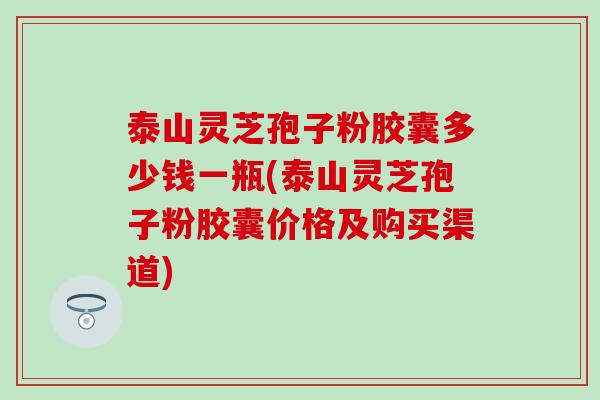 泰山灵芝孢子粉胶囊多少钱一瓶(泰山灵芝孢子粉胶囊价格及购买渠道)