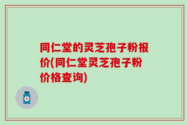 同仁堂的灵芝孢子粉报价(同仁堂灵芝孢子粉价格查询)