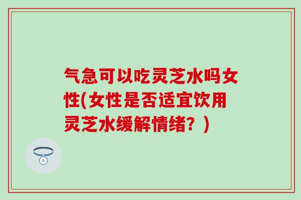 气急可以吃灵芝水吗女性(女性是否适宜饮用灵芝水缓解情绪？)