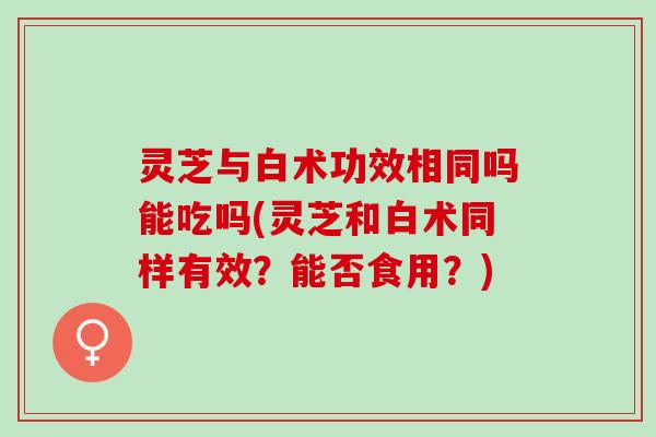 灵芝与白术功效相同吗能吃吗(灵芝和白术同样有效？能否食用？)