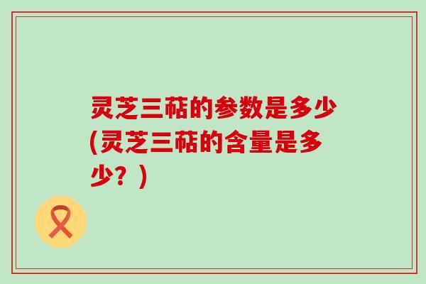 灵芝三萜的参数是多少(灵芝三萜的含量是多少？)