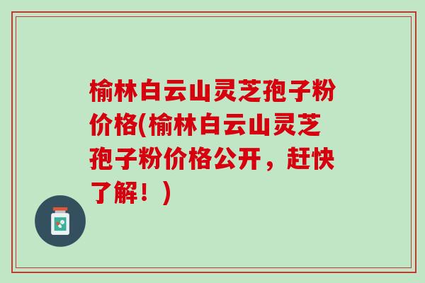 榆林白云山灵芝孢子粉价格(榆林白云山灵芝孢子粉价格公开，赶快了解！)