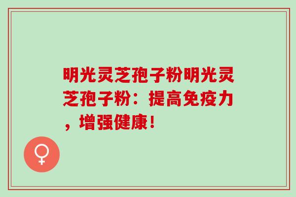 明光灵芝孢子粉明光灵芝孢子粉：提高免疫力，增强健康！