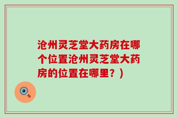 沧州灵芝堂大药房在哪个位置沧州灵芝堂大药房的位置在哪里？)