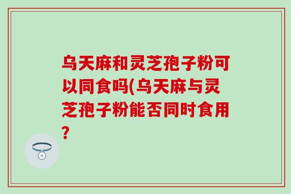 乌天麻和灵芝孢子粉可以同食吗(乌天麻与灵芝孢子粉能否同时食用？