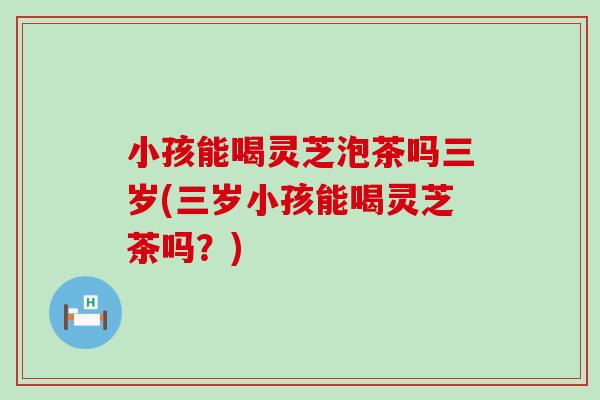 小孩能喝灵芝泡茶吗三岁(三岁小孩能喝灵芝茶吗？)