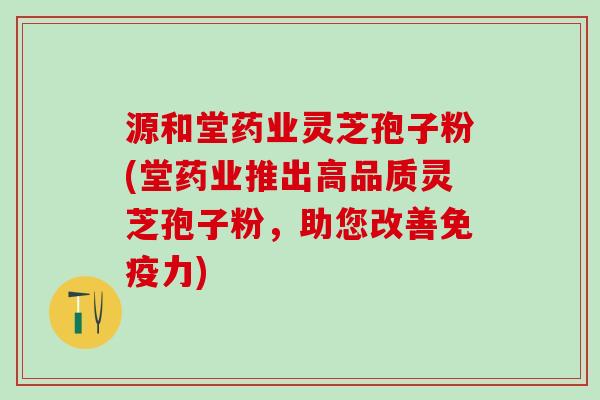 源和堂药业灵芝孢子粉(堂药业推出高品质灵芝孢子粉,助您改善) 源和堂药业灵芝孢子粉(堂药业推出高品质灵芝孢子粉,助您改善)