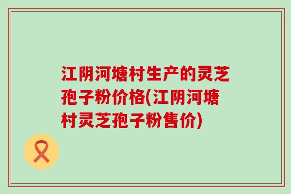 江阴河塘村生产的灵芝孢子粉价格(江阴河塘村灵芝孢子粉售价)