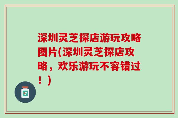 深圳灵芝探店游玩攻略图片(深圳灵芝探店攻略，欢乐游玩不容错过！)