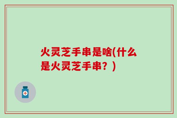 火灵芝手串是啥(什么是火灵芝手串？)