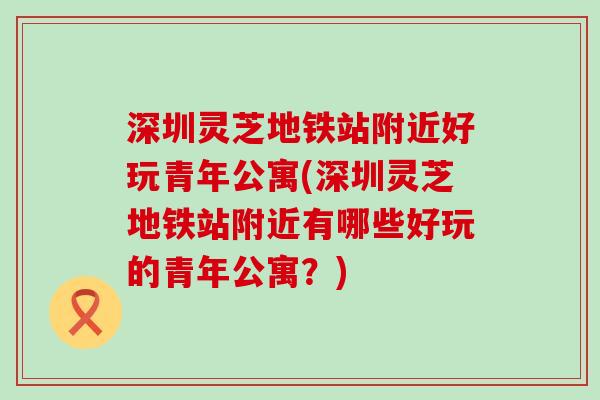 深圳灵芝地铁站附近好玩青年公寓(深圳灵芝地铁站附近有哪些好玩的青年公寓？)