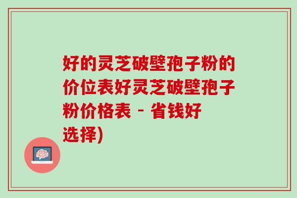 好的灵芝破壁孢子粉的价位表好灵芝破壁孢子粉价格表 - 省钱好选择)