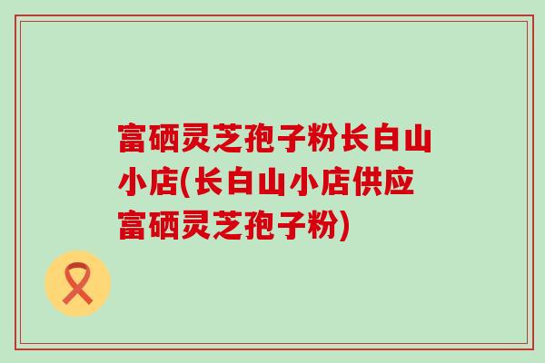 富硒灵芝孢子粉长白山小店(长白山小店供应富硒灵芝孢子粉)