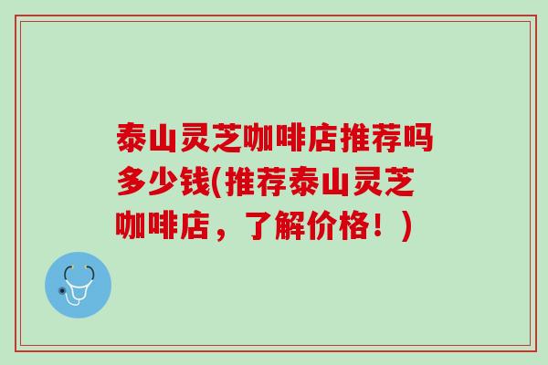 泰山灵芝咖啡店推荐吗多少钱(推荐泰山灵芝咖啡店，了解价格！)