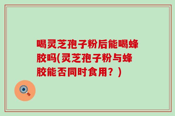 喝灵芝孢子粉后能喝蜂胶吗(灵芝孢子粉与蜂胶能否同时食用？)