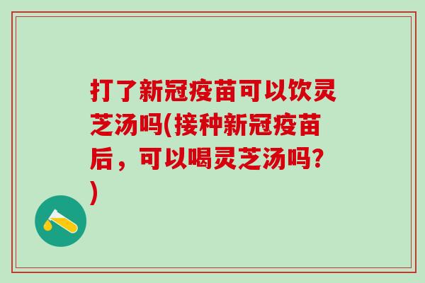打了新冠疫苗可以饮灵芝汤吗(接种新冠疫苗后，可以喝灵芝汤吗？)