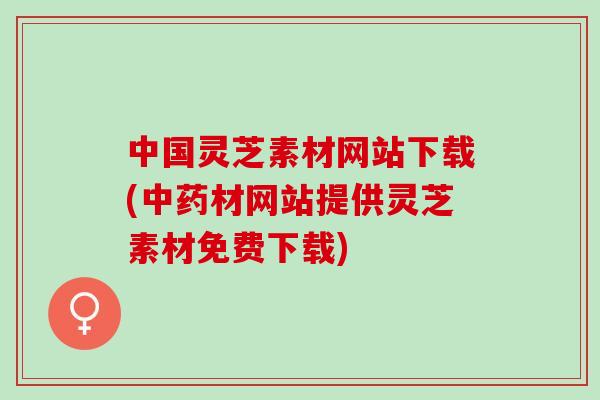 中国灵芝素材网站下载(中药材网站提供灵芝素材免费下载)