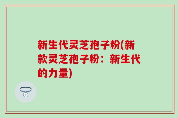 新生代灵芝孢子粉(新款灵芝孢子粉：新生代的力量)