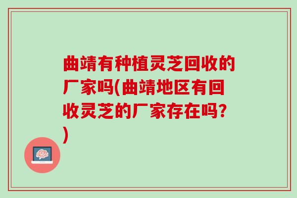 曲靖有种植灵芝回收的厂家吗(曲靖地区有回收灵芝的厂家存在吗？)