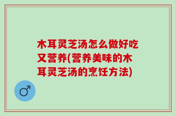木耳灵芝汤怎么做好吃又营养(营养美味的木耳灵芝汤的烹饪方法)