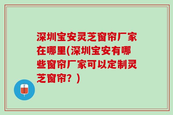 深圳宝安灵芝窗帘厂家在哪里(深圳宝安有哪些窗帘厂家可以定制灵芝窗帘？)
